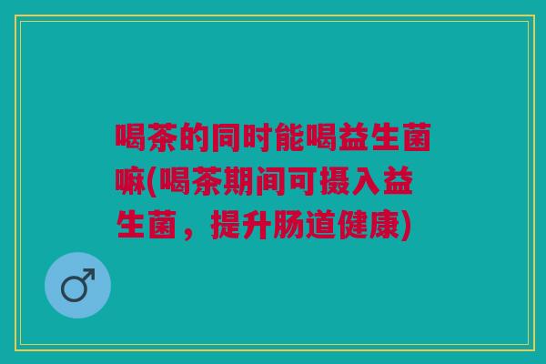 喝茶的同时能喝益生菌嘛(喝茶期间可摄入益生菌,提升肠道健康)