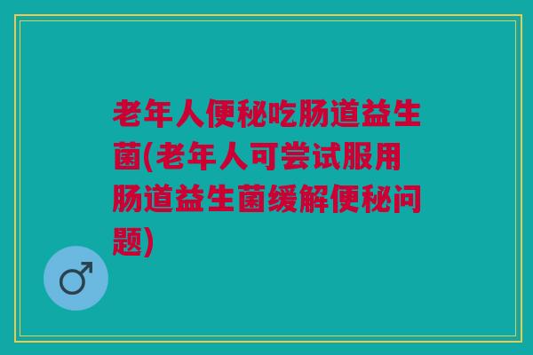 老年人吃肠道益生菌(老年人可尝试服用肠道益生菌缓解问题) 老年人吃肠道益生菌(老年人可尝试服用肠道益生菌缓解问题)