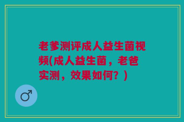 老爹测评成人益生菌视频(成人益生菌,老爸实测,效果如何?)