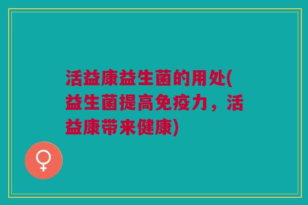 活益康益生菌的用处(益生菌提高免疫力,活益康带来健康)