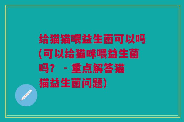 给猫猫喂益生菌可以吗(可以给猫咪喂益生菌吗? - 重点解答猫猫益生菌问题)