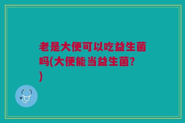 老是大便可以吃益生菌吗(大便能当益生菌?)