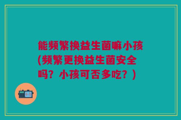能频繁换益生菌嘛小孩(频繁更换益生菌安全吗?小孩可否多吃?)