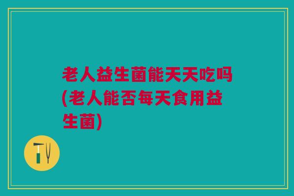 老人益生菌能天天吃吗(老人能否每天食用益生菌) 老人益生菌能天天吃吗(老人能否每天食用益生菌)