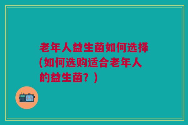老年人益生菌如何选择(如何选购适合老年人的益生菌?)