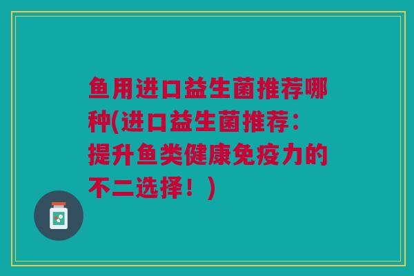 鱼用进口益生菌推荐哪种(进口益生菌推荐:提升鱼类健康力的不二选择!) 鱼用进口益生菌推荐哪种(进口益生菌推荐:提升鱼类健康力的不二选择!)