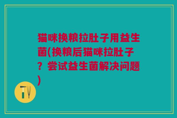 猫咪换粮拉肚子用益生菌(换粮后猫咪拉肚子?尝试益生菌解决问题)