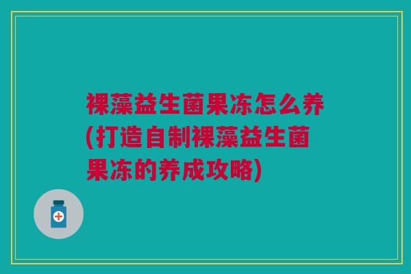 裸藻益生菌果冻怎么养(打造自制裸藻益生菌果冻的养成攻略)