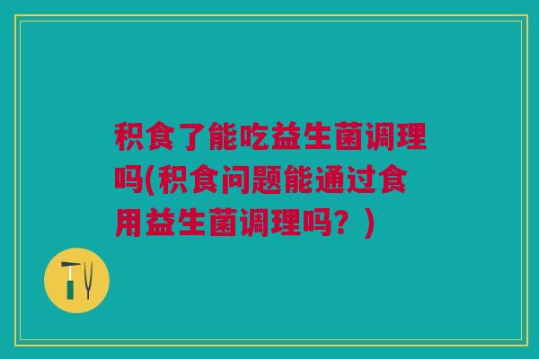 积食了能吃益生菌调理吗(积食问题能通过食用益生菌调理吗?)