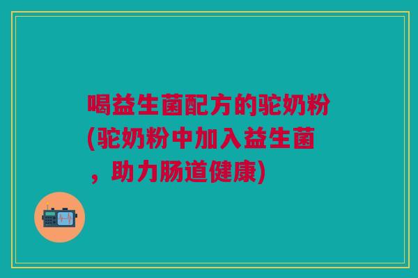 喝益生菌配方的驼奶粉(驼奶粉中加入益生菌,助力肠道健康)
