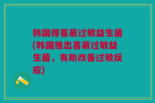 韩国得喜萌过敏益生菌(韩国推出喜萌过敏益生菌，有助改善过敏反应)