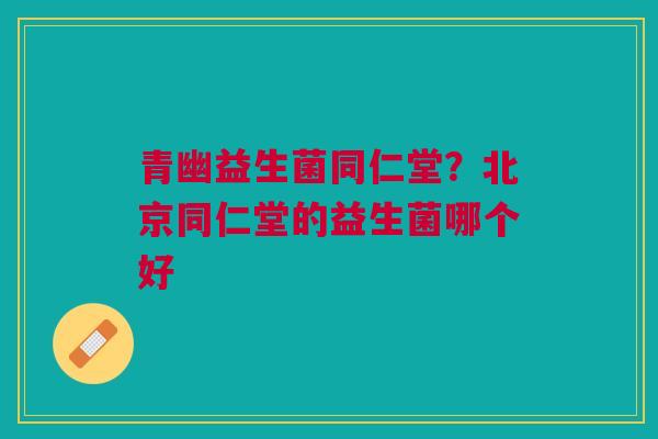 青幽益生菌同仁堂?北京同仁堂的益生菌哪个好
