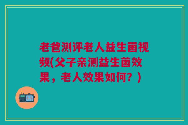 老爸测评老人益生菌视频(父子亲测益生菌效果,老人效果如何?)