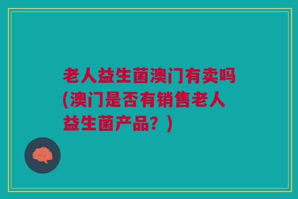 老人益生菌澳门有卖吗(澳门是否有销售老人益生菌产品?) 老人益生菌澳门有卖吗(澳门是否有销售老人益生菌产品?)