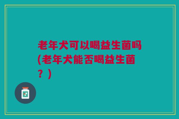 老年犬可以喝益生菌吗(老年犬能否喝益生菌?) 老年犬可以喝益生菌吗(老年犬能否喝益生菌?)