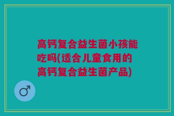 高钙复合益生菌小孩能吃吗(适合儿童食用的高钙复合益生菌产品) 高钙复合益生菌小孩能吃吗(适合儿童食用的高钙复合益生菌产品)