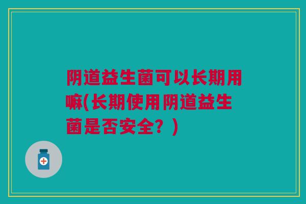 阴道益生菌可以长期用嘛(长期使用阴道益生菌是否安全？)