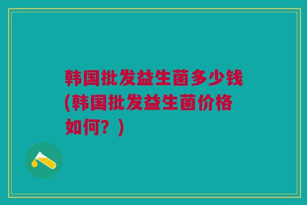 韩国批发益生菌多少钱(韩国批发益生菌价格如何？)