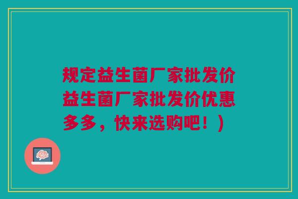 规定益生菌厂家批发价益生菌厂家批发价优惠多多,快来选购吧!)