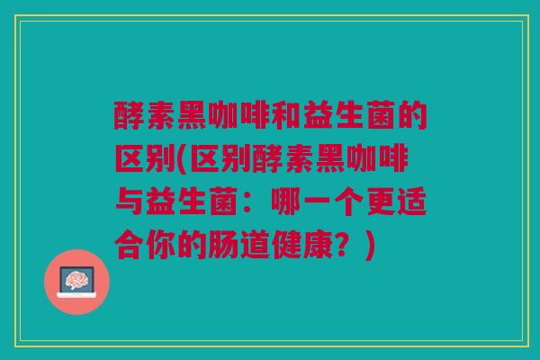 酵素黑咖啡和益生菌的区别(区别酵素黑咖啡与益生菌:哪一个更适合你的肠道健康?)