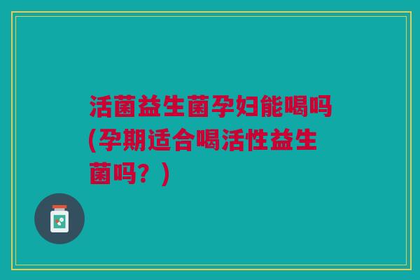 活菌益生菌孕妇能喝吗(孕期适合喝活性益生菌吗?)