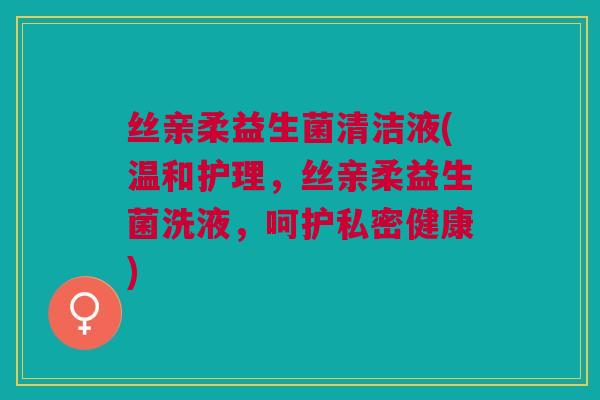 丝亲柔益生菌清洁液(温和护理,丝亲柔益生菌洗液,呵护私密健康)