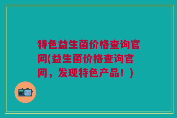 特色益生菌价格查询官网(益生菌价格查询官网,发现特色产品!)