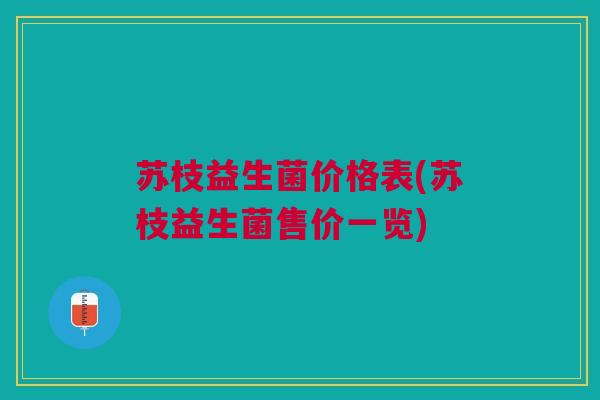 苏枝益生菌价格表(苏枝益生菌售价一览) 苏枝益生菌价格表(苏枝益生菌售价一览)