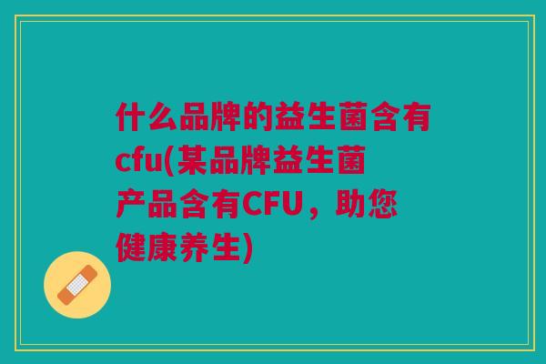 什么品牌的益生菌含有cfu(某品牌益生菌产品含有CFU,助您健康养生)