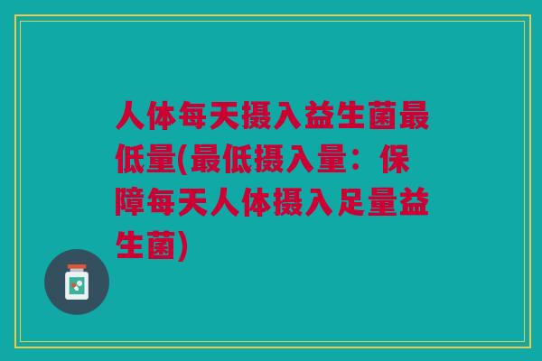 人体每天摄入益生菌最低量(最低摄入量:保障每天人体摄入足量益生菌)