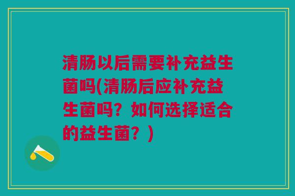 清肠以后需要补充益生菌吗(清肠后应补充益生菌吗？如何选择适合的益生菌？)
