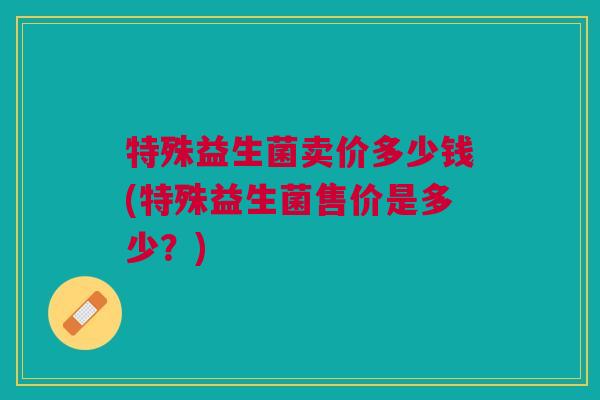 特殊益生菌卖价多少钱(特殊益生菌售价是多少？)