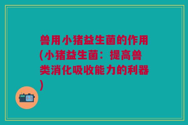 兽用小猪益生菌的作用(小猪益生菌:提高兽类消化吸收能力的利器)