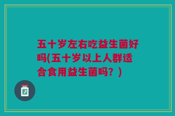 五十岁左右吃益生菌好吗(五十岁以上人群适合食用益生菌吗?) 五十岁左右吃益生菌好吗(五十岁以上人群适合食用益生菌吗?)