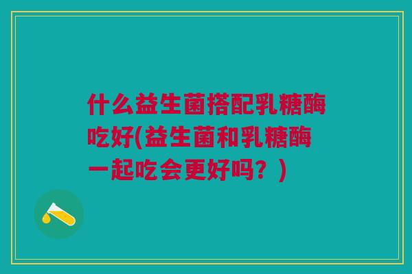 什么益生菌搭配乳糖酶吃好(益生菌和乳糖酶一起吃会更好吗?)