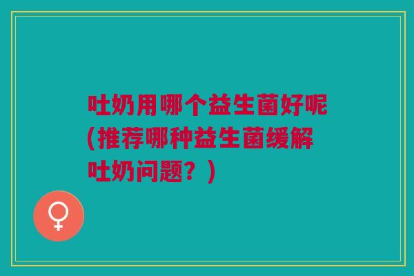 吐奶用哪个益生菌好呢(推荐哪种益生菌缓解吐奶问题?)