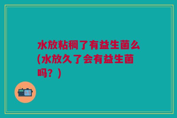 水放粘稠了有益生菌么(水放久了会有益生菌吗?) 水放粘稠了有益生菌么(水放久了会有益生菌吗?)