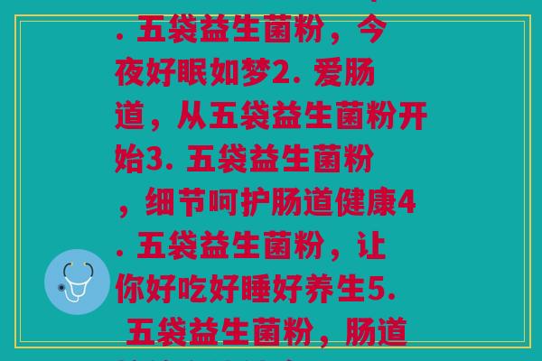 每天五袋益生菌粉(1. 五袋益生菌粉,今夜好眠如梦2. 爱肠道,从五袋益生菌粉开始3. 五袋益生菌粉,细节呵护肠道健康4. 五袋益生菌粉,让你好吃好睡好养生5. 五袋益生菌粉,肠道护航身体健康)