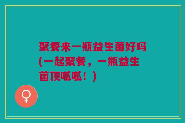 聚餐来一瓶益生菌好吗(一起聚餐,一瓶益生菌顶呱呱!)