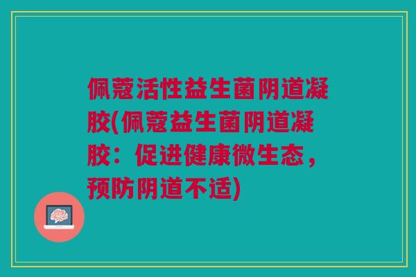 佩蔻活性益生菌阴道凝胶(佩蔻益生菌阴道凝胶:促进健康微生态,预防阴道不适)