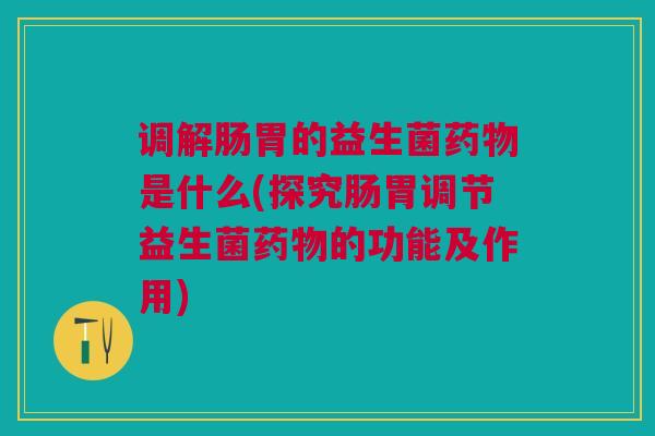 调解肠胃的益生菌药物是什么(探究肠胃调节益生菌药物的功能及作用)
