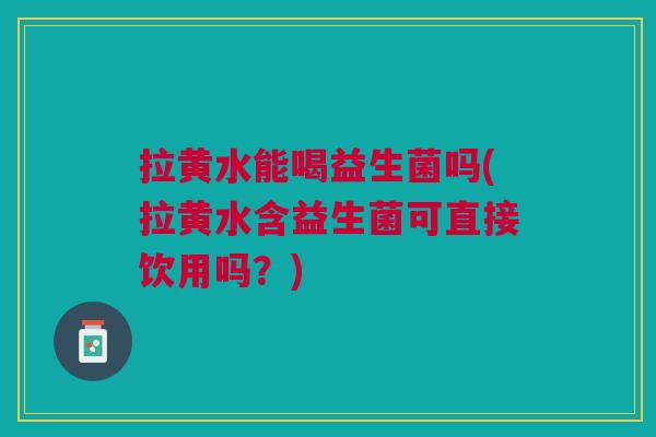 拉黄水能喝益生菌吗(拉黄水含益生菌可直接饮用吗?) 拉黄水能喝益生菌吗(拉黄水含益生菌可直接饮用吗?)