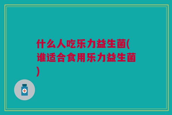 什么人吃乐力益生菌(谁适合食用乐力益生菌) 什么人吃乐力益生菌(谁适合食用乐力益生菌)