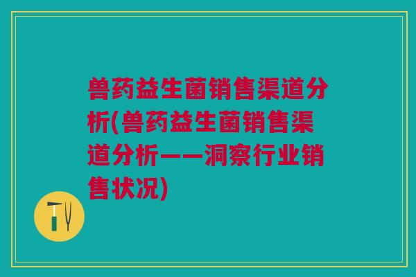 兽药益生菌销售渠道分析(兽药益生菌销售渠道分析——洞察行业销售状况)