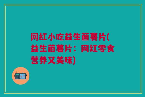 网红小吃益生菌薯片(益生菌薯片:网红零食营养又美味)