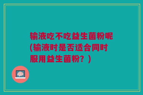输液吃不吃益生菌粉呢(输液时是否适合同时服用益生菌粉?)