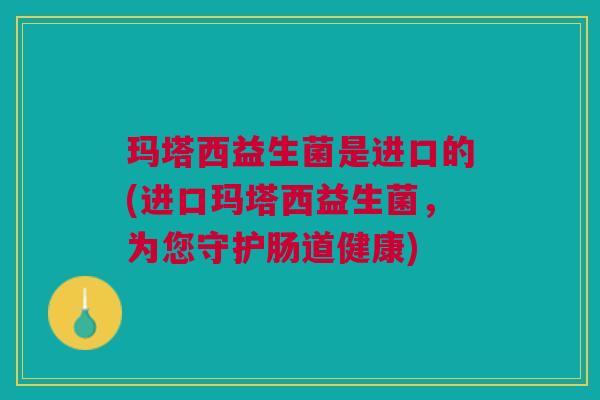 玛塔西益生菌是进口的(进口玛塔西益生菌,为您守护肠道健康)