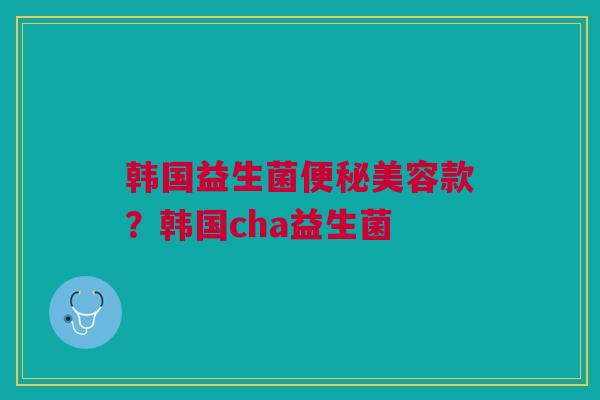 韩国益生菌美容款?韩国cha益生菌 韩国益生菌美容款?韩国cha益生菌