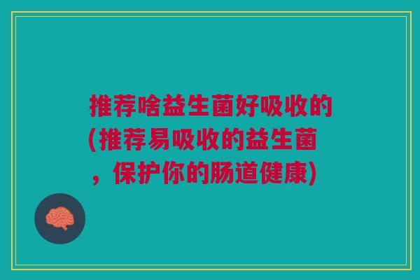 推荐啥益生菌好吸收的(推荐易吸收的益生菌,保护你的肠道健康) 推荐啥益生菌好吸收的(推荐易吸收的益生菌,保护你的肠道健康)