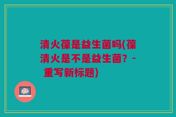 清火葆是益生菌吗(葆清火是不是益生菌?- 重写新标题) 清火葆是益生菌吗(葆清火是不是益生菌?- 重写新标题)